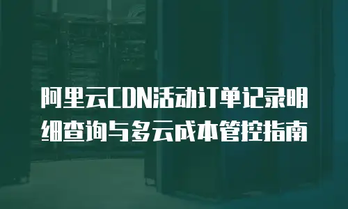 阿里云CDN活动订单记录明细查询与多云成本管控指南