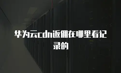 华为云cdn返佣在哪里看记录的