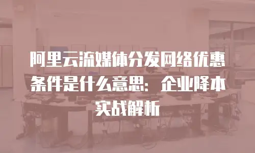 阿里云流媒体分发网络优惠条件是什么意思：企业降本实战解析
