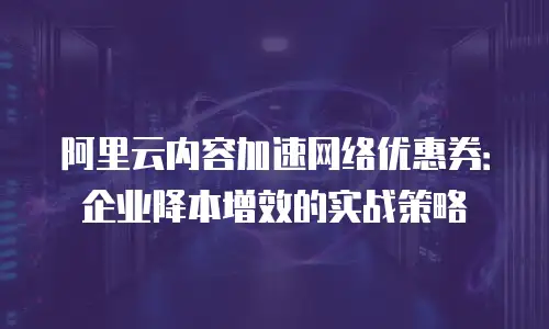 阿里云内容加速网络优惠券：企业降本增效的实战策略