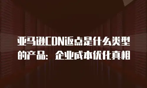 亚马逊CDN返点是什么类型的产品：企业成本优化真相