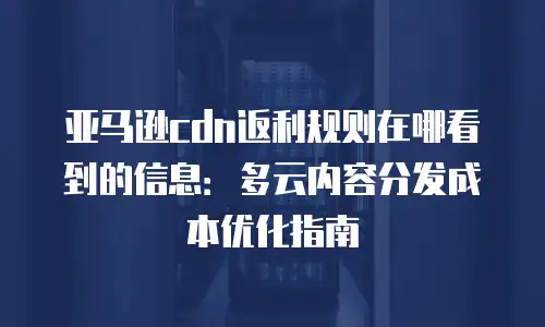 亚马逊cdn返利规则在哪看到的信息：多云内容分发成本优化指南