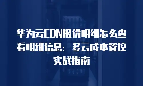 华为云CDN报价明细怎么查看明细信息：多云成本管控实战指南
