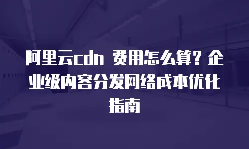 阿里云cdn 费用怎么算？企业级内容分发网络成本优化指南