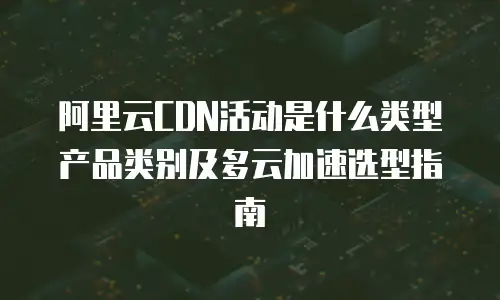 阿里云CDN活动是什么类型产品类别及多云加速选型指南