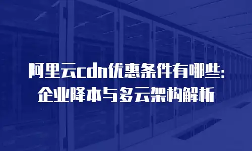 阿里云cdn优惠条件有哪些：企业降本与多云架构解析