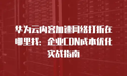 华为云内容加速网络打折在哪里找：企业CDN成本优化实战指南