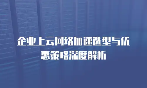 企业上云网络加速选型与优惠策略深度解析
