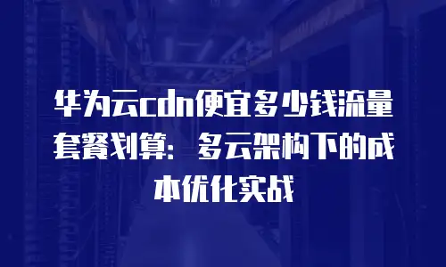 华为云cdn便宜多少钱流量套餐划算：多云架构下的成本优化实战