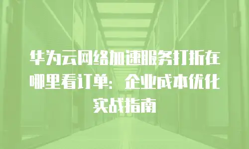华为云网络加速服务打折在哪里看订单：企业成本优化实战指南