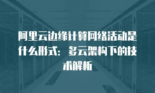 阿里云边缘计算网络活动是什么形式：多云架构下的技术解析