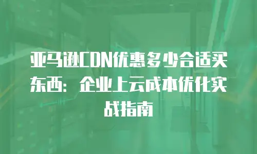 亚马逊CDN优惠多少合适买东西：企业上云成本优化实战指南