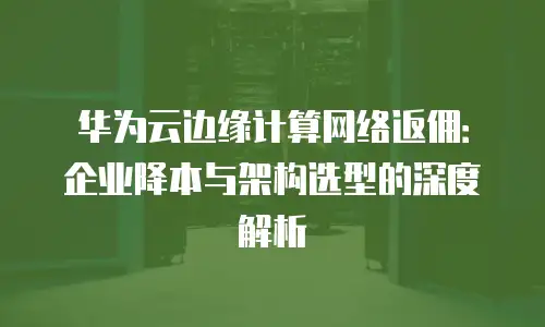 华为云边缘计算网络返佣：企业降本与架构选型的深度解析