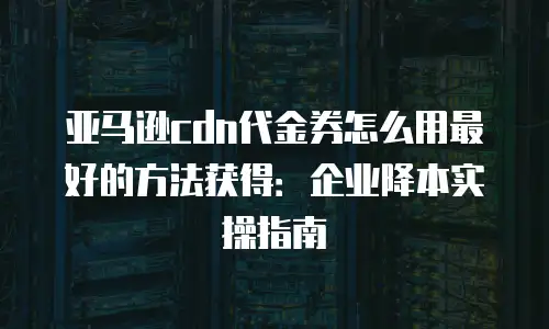 亚马逊cdn代金券怎么用最好的方法获得：企业降本实操指南