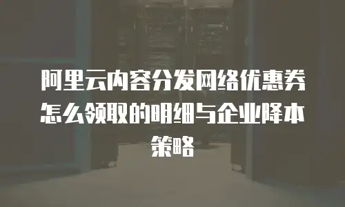 阿里云内容分发网络优惠券怎么领取的明细与企业降本策略
