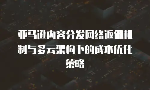 亚马逊内容分发网络返佣机制与多云架构下的成本优化策略