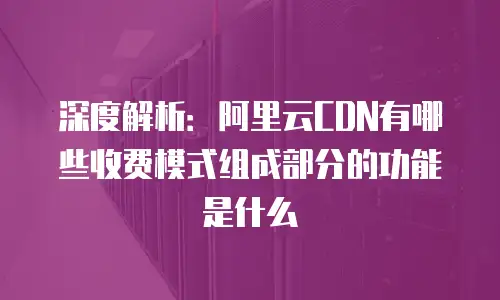 深度解析：阿里云CDN有哪些收费模式组成部分的功能是什么