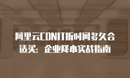 阿里云CDN打折时间多久合适买：企业降本实战指南