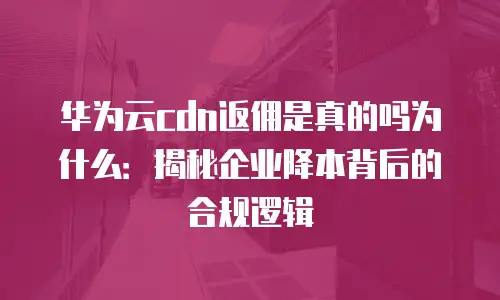 华为云cdn返佣是真的吗为什么：揭秘企业降本背后的合规逻辑