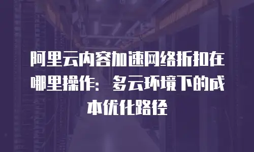 阿里云内容加速网络折扣在哪里操作：多云环境下的成本优化路径