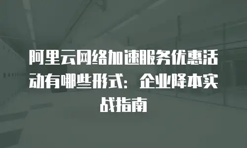 阿里云网络加速服务优惠活动有哪些形式：企业降本实战指南