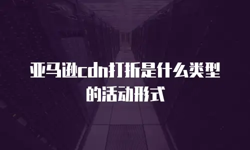 亚马逊cdn打折是什么类型的活动形式