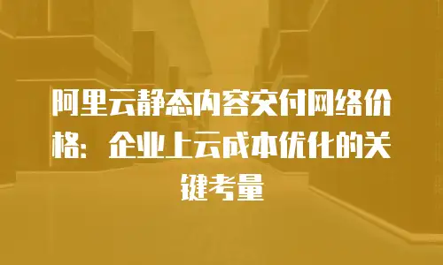 阿里云静态内容交付网络价格：企业上云成本优化的关键考量