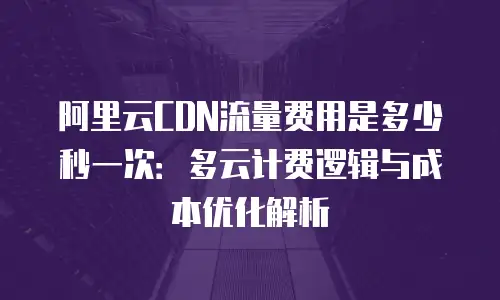 阿里云CDN流量费用是多少秒一次：多云计费逻辑与成本优化解析