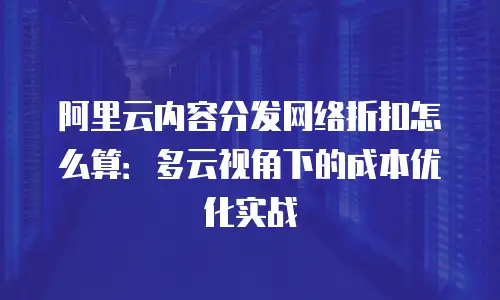 阿里云内容分发网络折扣怎么算：多云视角下的成本优化实战