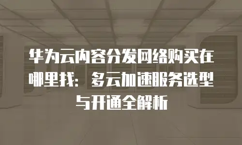 华为云内容分发网络购买在哪里找：多云加速服务选型与开通全解析