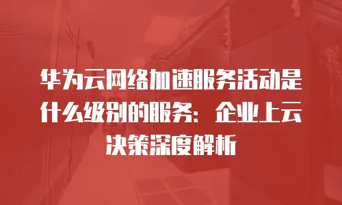 华为云网络加速服务活动是什么级别的服务：企业上云决策深度解析