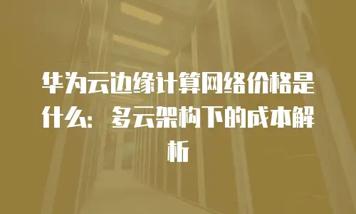 华为云边缘计算网络价格是什么：多云架构下的成本解析