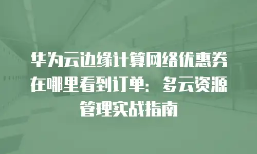 华为云边缘计算网络优惠券在哪里看到订单：多云资源管理实战指南