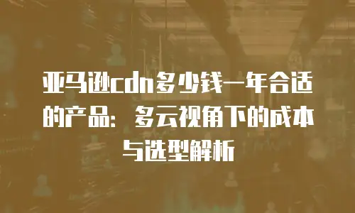 亚马逊cdn多少钱一年合适的产品：多云视角下的成本与选型解析