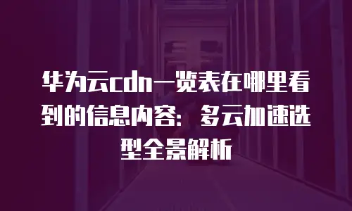 华为云cdn一览表在哪里看到的信息内容：多云加速选型全景解析