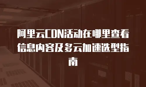 阿里云CDN活动在哪里查看信息内容及多云加速选型指南