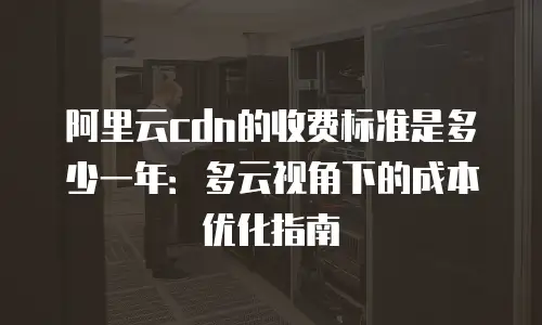 阿里云cdn的收费标准是多少一年：多云视角下的成本优化指南