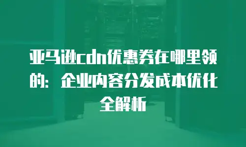 亚马逊cdn优惠券在哪里领的：企业内容分发成本优化全解析