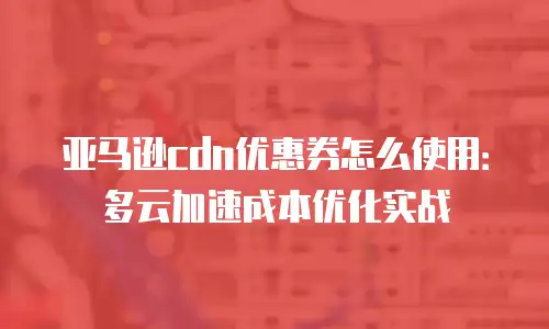 亚马逊cdn优惠券怎么使用：多云加速成本优化实战