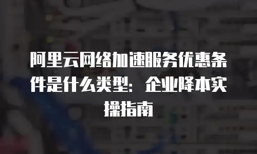 阿里云网络加速服务优惠条件是什么类型：企业降本实操指南