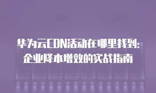 华为云CDN活动在哪里找到：企业降本增效的实战指南