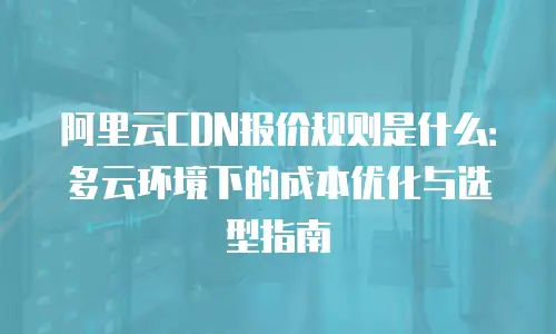 阿里云CDN报价规则是什么：多云环境下的成本优化与选型指南