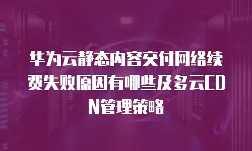 华为云静态内容交付网络续费失败原因有哪些及多云CDN管理策略