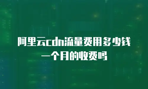 阿里云cdn流量费用多少钱一个月的收费吗
