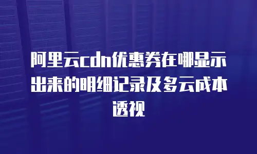 阿里云cdn优惠券在哪显示出来的明细记录及多云成本透视