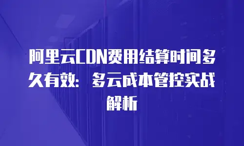 阿里云CDN费用结算时间多久有效：多云成本管控实战解析