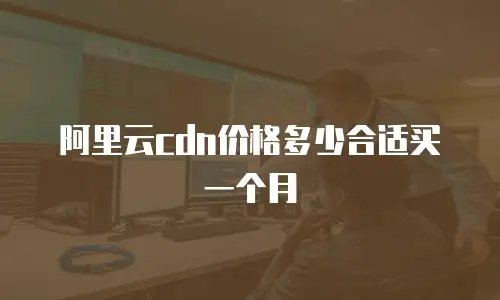 阿里云cdn价格多少合适买一个月