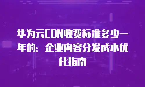 华为云CDN收费标准多少一年的：企业内容分发成本优化指南