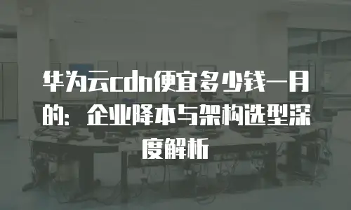 华为云cdn便宜多少钱一月的：企业降本与架构选型深度解析