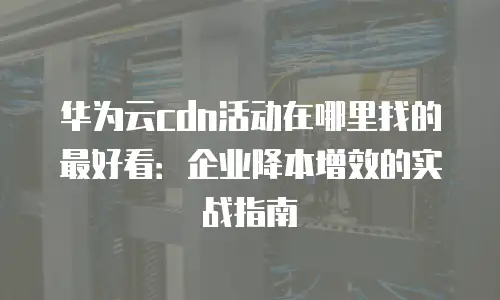 华为云cdn活动在哪里找的最好看：企业降本增效的实战指南